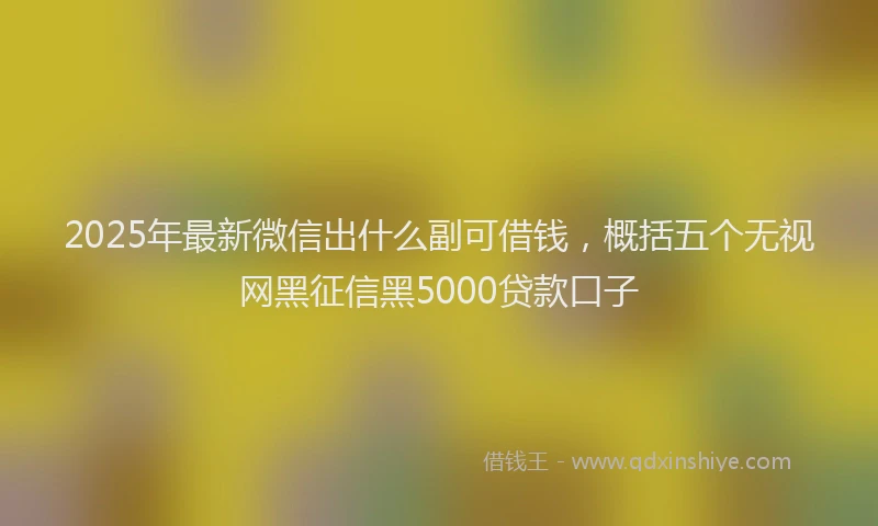 2025年最新微信出什么副可借钱，概括五个无视网黑征信黑5000贷款口子