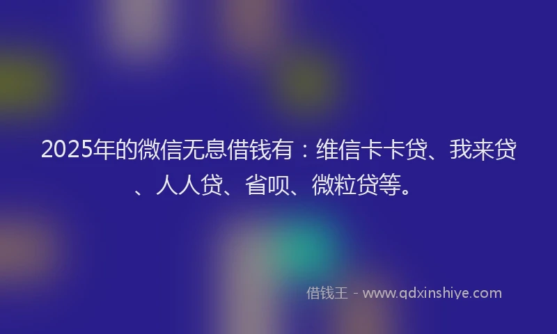 2025年的微信无息借钱有：维信卡卡贷、我来贷、人人贷、省呗、微粒贷等。