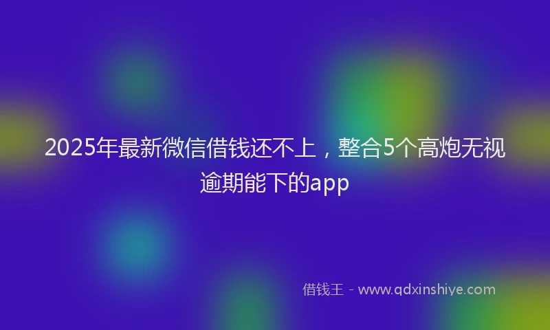 2025年最新微信借钱还不上，整合5个高炮无视逾期能下的app