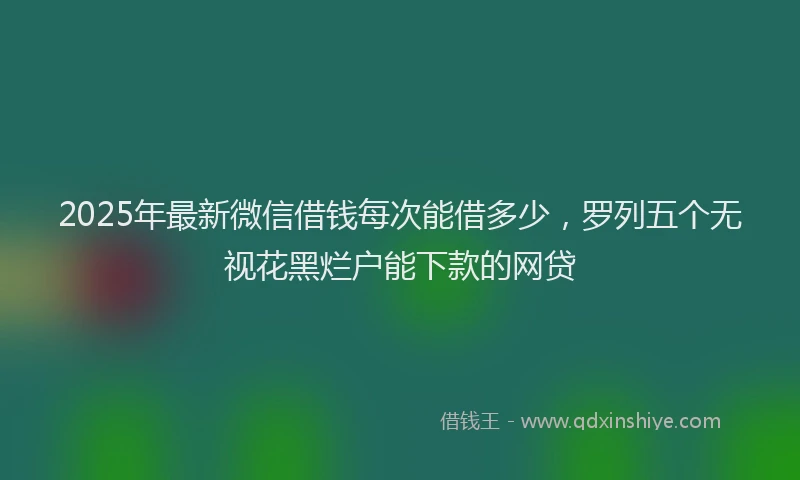 2025年最新微信借钱每次能借多少，罗列五个无视花黑烂户能下款的网贷