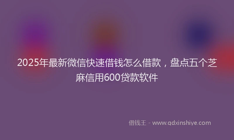 2025年最新微信快速借钱怎么借款，盘点五个芝麻信用600贷款软件