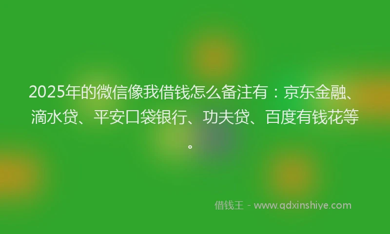 2025年的微信像我借钱怎么备注有：京东金融、滴水贷、平安口袋银行、功夫贷、百度有钱花等。