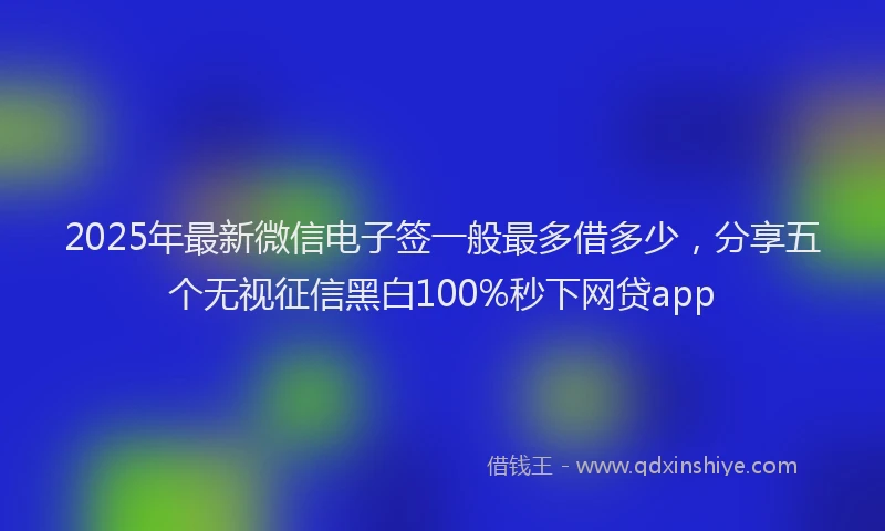 2025年最新微信电子签一般最多借多少，分享五个无视征信黑白100%秒下网贷app