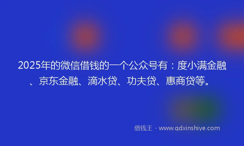 2025年的微信借钱的一个公众号有：度小满金融、京东金融、滴水贷、功夫贷、惠商贷等。