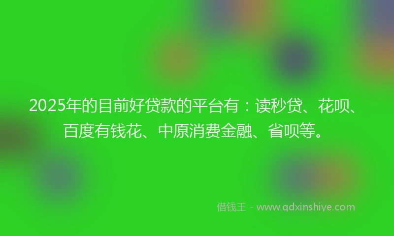 2025年的目前好贷款的平台有：读秒贷、花呗、百度有钱花、中原消费金融、省呗等。