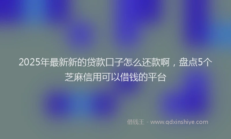 2025年最新新的贷款口子怎么还款啊,盘点5个芝麻信用可以借钱的平台