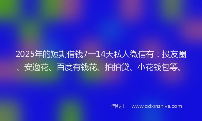 2025年的短期借钱7一14天私人微信有：投友圈、安逸花、百度有钱花、拍拍贷、小花钱包等。