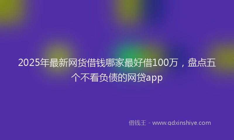 2025年最新网货借钱哪家最好借100万，盘点五个不看负债的网贷app