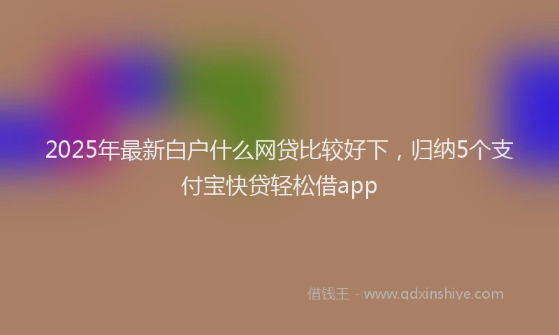 2025年最新白户什么网贷比较好下，归纳5个支付宝快贷轻松借app
