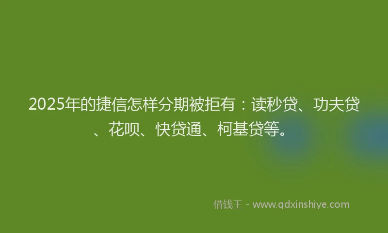 2025年的捷信怎样分期被拒有：读秒贷、功夫贷、花呗、快贷通、柯基贷等。
