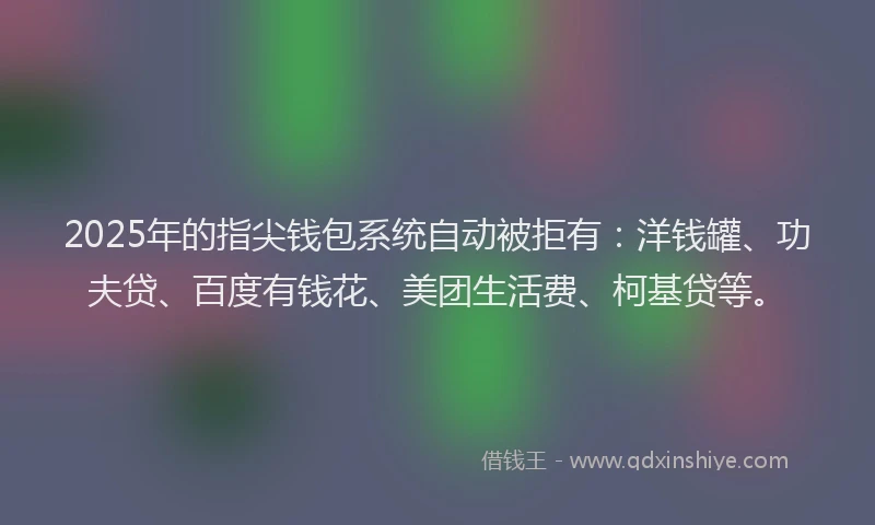 2025年的指尖钱包系统自动被拒有：洋钱罐、功夫贷、百度有钱花、美团生活费、柯基贷等。
