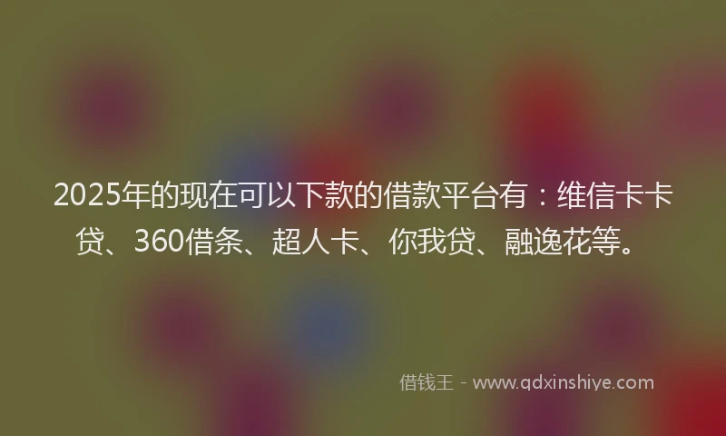 2025年的现在可以下款的借款平台有：维信卡卡贷、360借条、超人卡、你我贷、融逸花等。