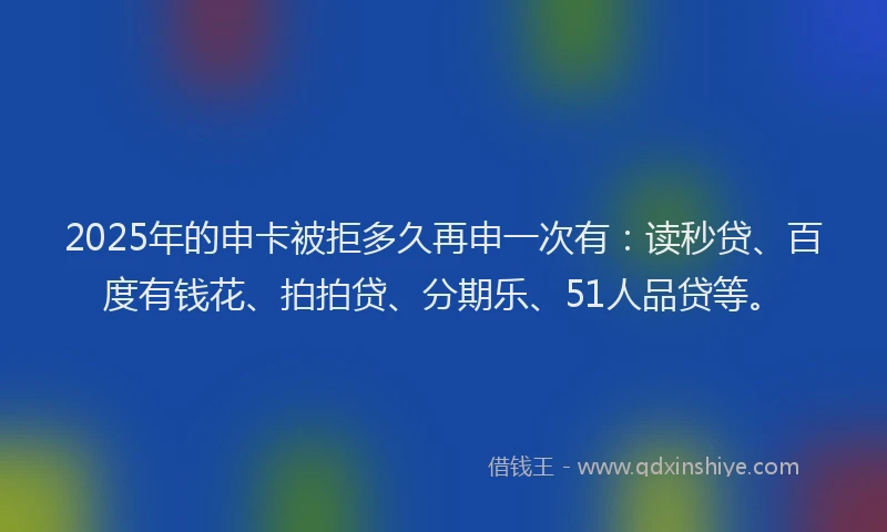 2025年的申卡被拒多久再申一次有：读秒贷、百度有钱花、拍拍贷、分期乐、51人品贷等。