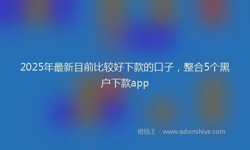 2025年最新目前比较好下款的口子，整合5个黑户下款app
