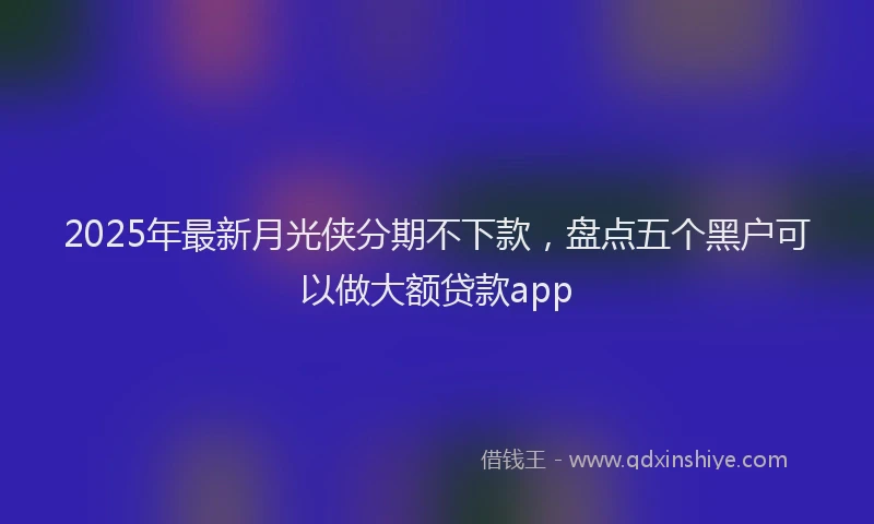2025年最新月光侠分期不下款，盘点五个黑户可以做大额贷款app