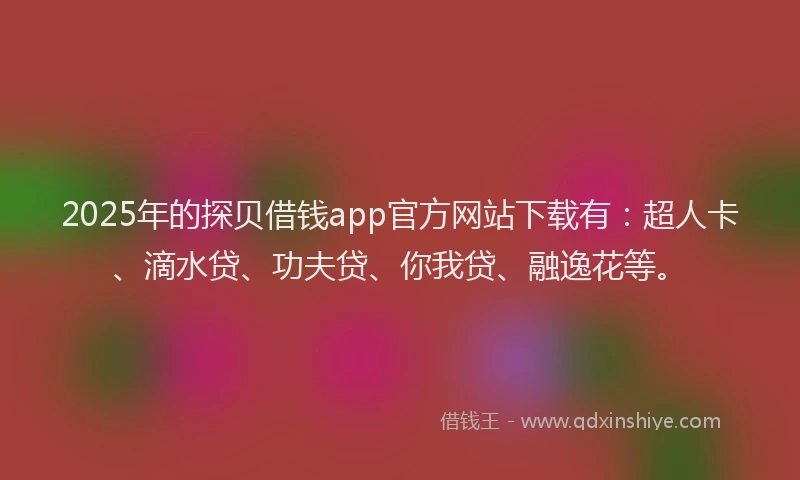 2025年的探贝借钱app官方网站下载有：超人卡、滴水贷、功夫贷、你我贷、融逸花等。