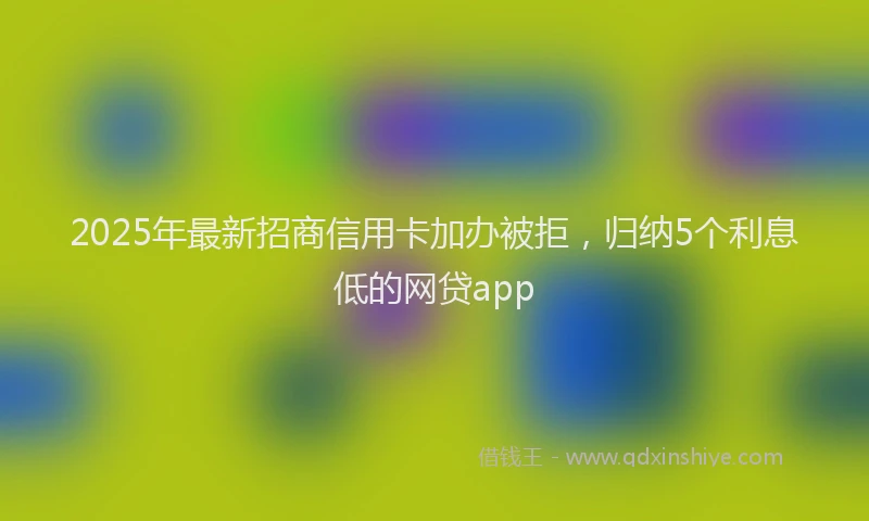 2025年最新招商信用卡加办被拒，归纳5个利息低的网贷app