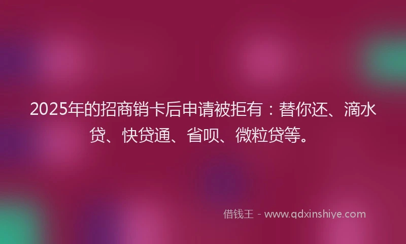2025年的招商销卡后申请被拒有：替你还、滴水贷、快贷通、省呗、微粒贷等。