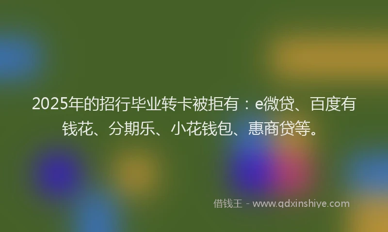 2025年的招行毕业转卡被拒有：e微贷、百度有钱花、分期乐、小花钱包、惠商贷等。