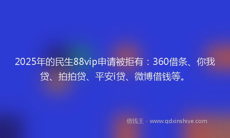 2025年的民生88vip申请被拒有：360借条、你我贷、拍拍贷、平安i贷、微博借钱等。