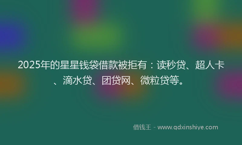 2025年的星星钱袋借款被拒有：读秒贷、超人卡、滴水贷、团贷网、微粒贷等。