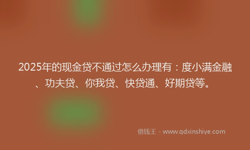 2025年的现金贷不通过怎么办理有：度小满金融、功夫贷、你我贷、快贷通、好期贷等。