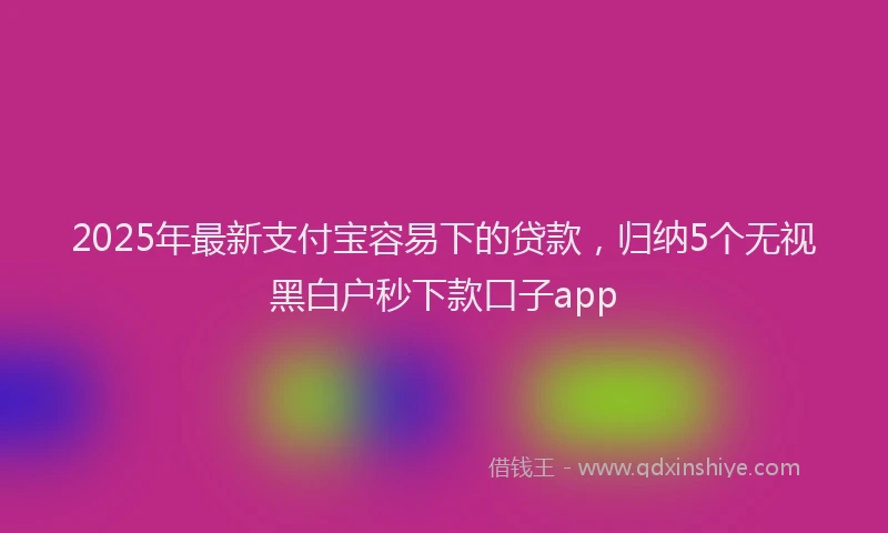 2025年最新支付宝容易下的贷款，归纳5个无视黑白户秒下款口子app