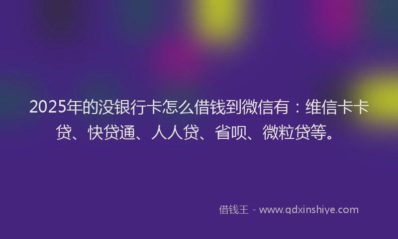 2025年的没银行卡怎么借钱到微信有：维信卡卡贷、快贷通、人人贷、省呗、微粒贷等。