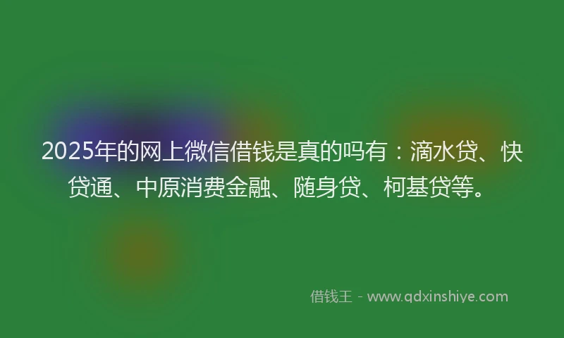 2025年的网上微信借钱是真的吗有：滴水贷、快贷通、中原消费金融、随身贷、柯基贷等。