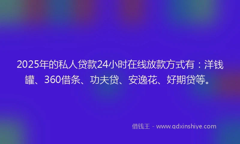 2025年的私人贷款24小时在线放款方式有：洋钱罐、360借条、功夫贷、安逸花、好期贷等。