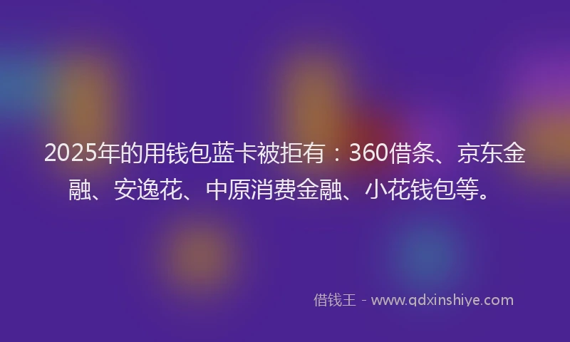 2025年的用钱包蓝卡被拒有：360借条、京东金融、安逸花、中原消费金融、小花钱包等。