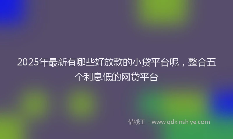 2025年最新有哪些好放款的小贷平台呢，整合五个利息低的网贷平台