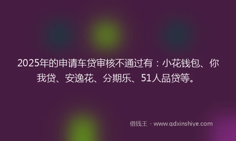 2025年的申请车贷审核不通过有：小花钱包、你我贷、安逸花、分期乐、51人品贷等。