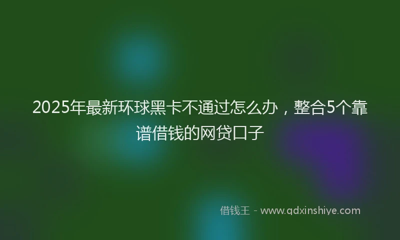 2025年最新环球黑卡不通过怎么办，整合5个靠谱借钱的网贷口子