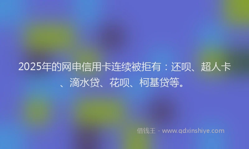 2025年的网申信用卡连续被拒有：还呗、超人卡、滴水贷、花呗、柯基贷等。