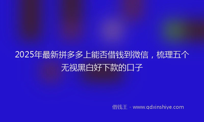 2025年最新拼多多上能否借钱到微信，梳理五个无视黑白好下款的口子