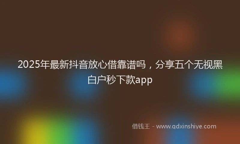 2025年最新抖音放心借靠谱吗，分享五个无视黑白户秒下款app