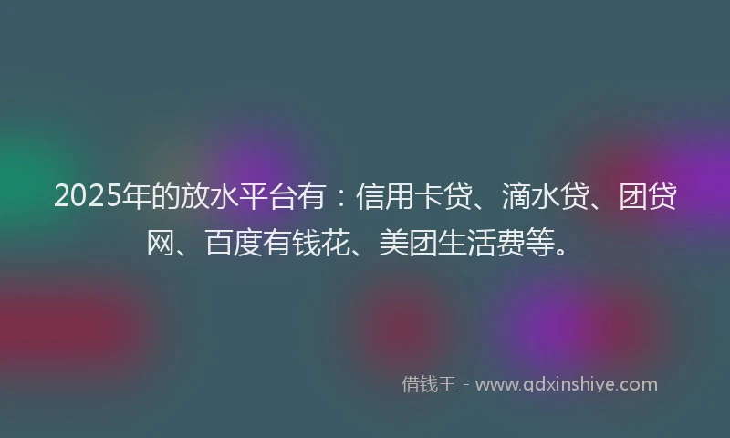 2025年的放水平台有：信用卡贷、滴水贷、团贷网、百度有钱花、美团生活费等。