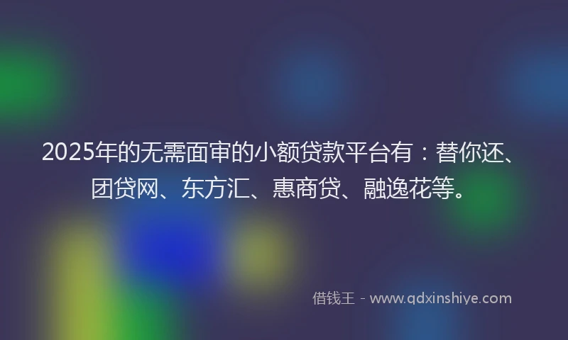 2025年的无需面审的小额贷款平台有：替你还、团贷网、东方汇、惠商贷、融逸花等。