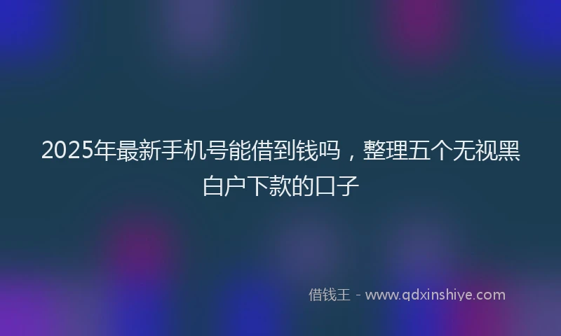 2025年最新手机号能借到钱吗，整理五个无视黑白户下款的口子