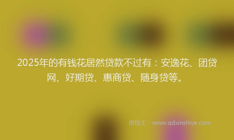 2025年的有钱花居然贷款不过有：安逸花、团贷网、好期贷、惠商贷、随身贷等。