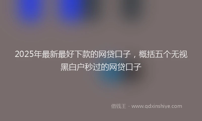2025年最新最好下款的网贷口子，概括五个无视黑白户秒过的网贷口子