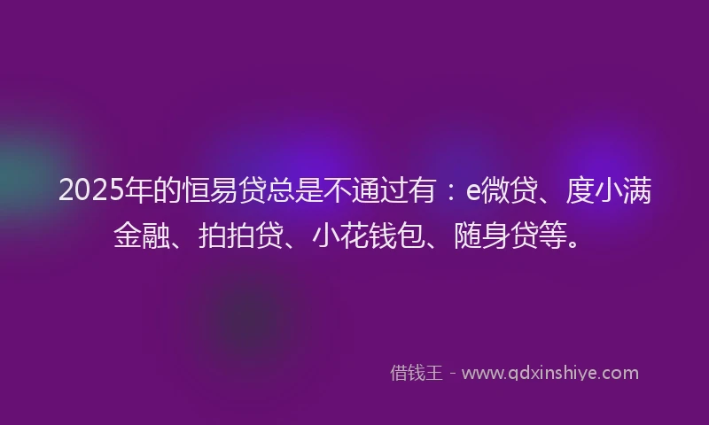 2025年的恒易贷总是不通过有：e微贷、度小满金融、拍拍贷、小花钱包、随身贷等。