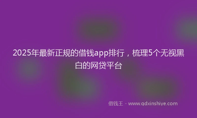 2025年最新正规的借钱app排行，梳理5个无视黑白的网贷平台