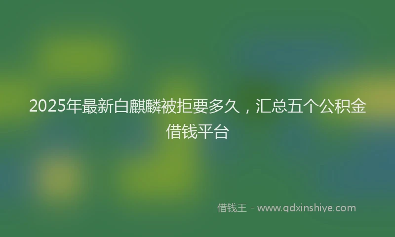 2025年最新白麒麟被拒要多久，汇总五个公积金借钱平台