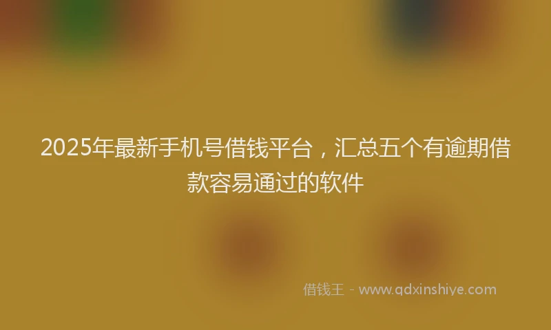 2025年最新手机号借钱平台，汇总五个有逾期借款容易通过的软件