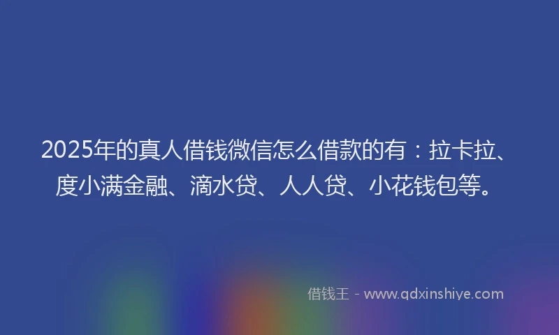 2025年的真人借钱微信怎么借款的有：拉卡拉、度小满金融、滴水贷、人人贷、小花钱包等。