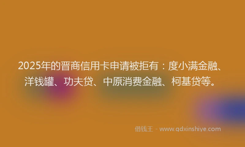 2025年的晋商信用卡申请被拒有：度小满金融、洋钱罐、功夫贷、中原消费金融、柯基贷等。