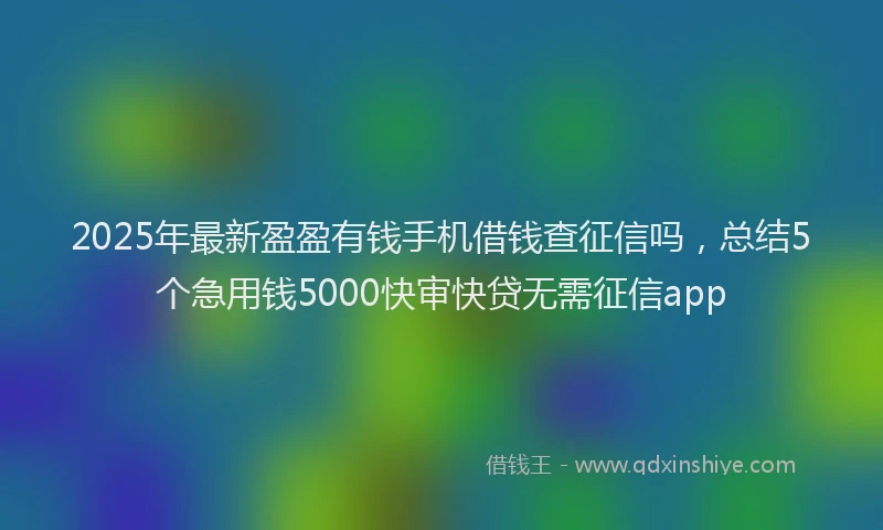 2025年最新盈盈有钱手机借钱查征信吗，总结5个急用钱5000快审快贷无需征信app