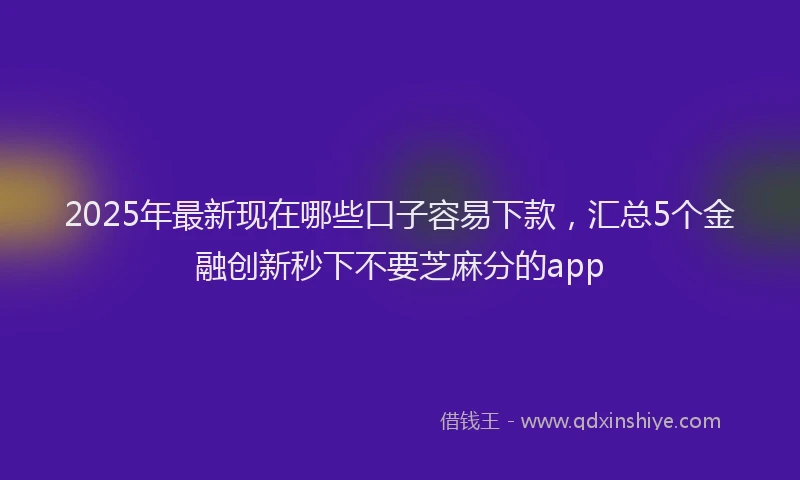 2025年最新现在哪些口子容易下款，汇总5个金融创新秒下不要芝麻分的app